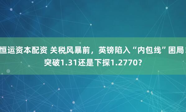 恒运资本配资 关税风暴前，英镑陷入“内包线”困局！突破1.31还是下探1.2770？