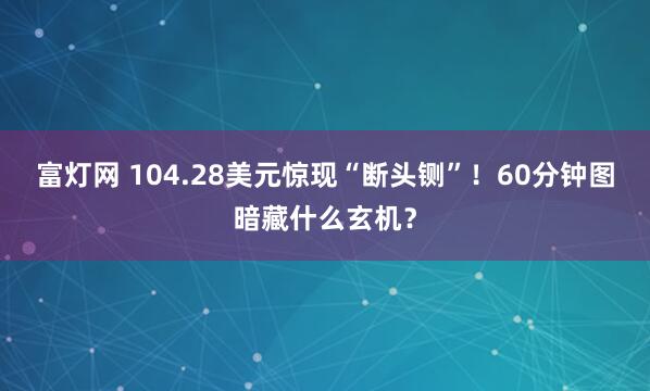 富灯网 104.28美元惊现“断头铡”！60分钟图暗藏什么玄机？