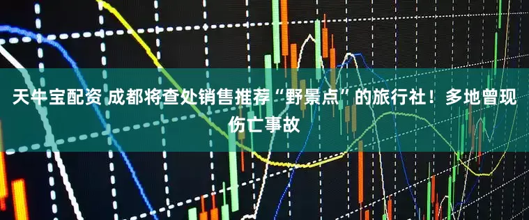 天牛宝配资 成都将查处销售推荐“野景点”的旅行社！多地曾现伤亡事故