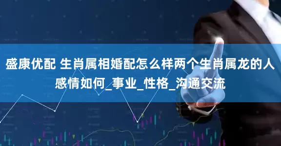 盛康优配 生肖属相婚配怎么样两个生肖属龙的人感情如何_事业_性格_沟通交流