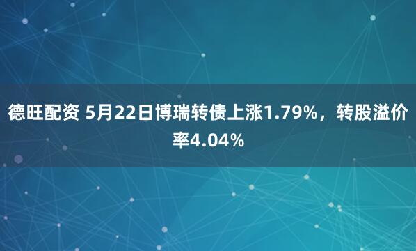 德旺配资 5月22日博瑞转债上涨1.79%，转股溢价率4.04%