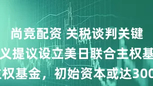 尚竞配资 关税谈判关键时刻，孙正义提议设立美日联合主权基金，初始资本或达3000亿美元