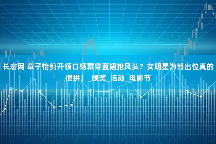 长宏网 章子怡剪开领口杨幂穿蓝裙抢风头？女明星为博出位真的很拼！_颁奖_活动_电影节