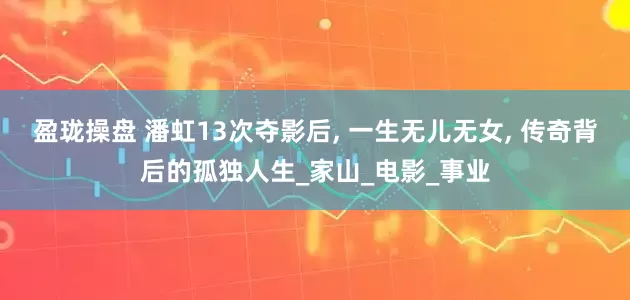 盈珑操盘 潘虹13次夺影后, 一生无儿无女, 传奇背后的孤独人生_家山_电影_事业