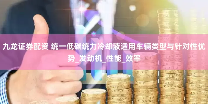九龙证券配资 统一低碳统力冷却液适用车辆类型与针对性优势_发动机_性能_效率