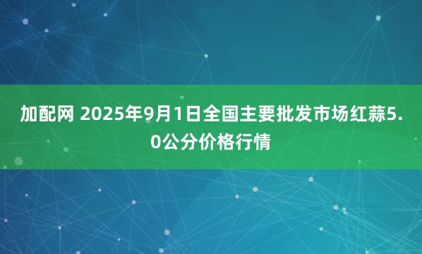 加配网 2025年9月1日全国主要批发市场红蒜5.0公分价格行情