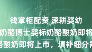 钱掌柜配资 深耕婴幼儿营养，奶酪博士婴标奶酪酸奶即将上市，填补细分需求
