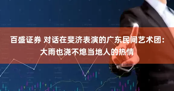 百盛证券 对话在斐济表演的广东民间艺术团：大雨也浇不熄当地人的热情