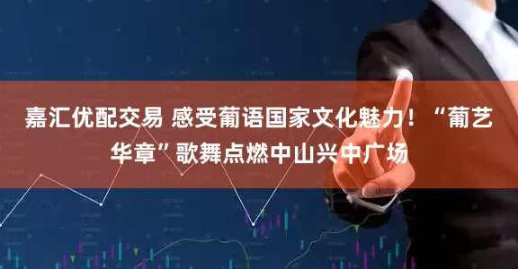 嘉汇优配交易 感受葡语国家文化魅力！“葡艺华章”歌舞点燃中山兴中广场