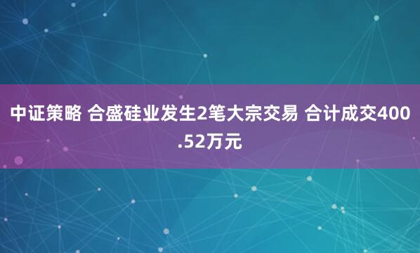 中证策略 合盛硅业发生2笔大宗交易 合计成交400.52万元