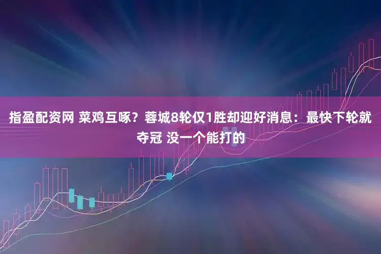 指盈配资网 菜鸡互啄？蓉城8轮仅1胜却迎好消息：最快下轮就夺冠 没一个能打的