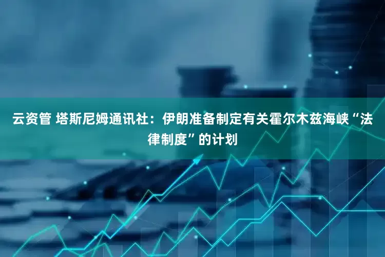 云资管 塔斯尼姆通讯社：伊朗准备制定有关霍尔木兹海峡“法律制度”的计划