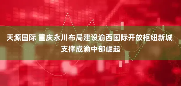 天源国际 重庆永川布局建设渝西国际开放枢纽新城 支撑成渝中部崛起