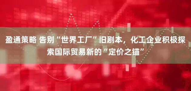 盈通策略 告别“世界工厂”旧剧本，化工企业积极探索国际贸易新的“定价之锚”